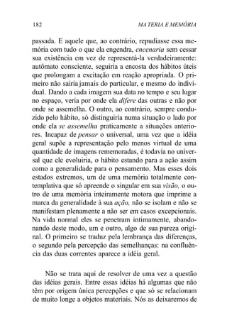 182 MA TERIA E MEMÓRIA
passada. E aquele que, ao contrário, repudiasse essa me-
mória com tudo o que ela engendra, encenaria sem cessar
sua existência em vez de representá-la verdadeiramente:
autômato consciente, seguiria a encosta dos hábitos úteis
que prolongam a excitação em reação apropriada. O pri-
meiro não sairia jamais do particular, e mesmo do indivi-
dual. Dando a cada imagem sua data no tempo e seu lugar
no espaço, veria por onde ela difere das outras e não por
onde se assemelha. O outro, ao contrário, sempre condu-
zido pelo hábito, só distinguiria numa situação o lado por
onde ela se assemelha praticamente a situações anterio-
res. Incapaz de pensar o universal, uma vez que a idéia
geral supõe a representação pelo menos virtual de uma
quantidade de imagens rememoradas, é todavia no univer-
sal que ele evoluiria, o hábito estando para a ação assim
como a generalidade para o pensamento. Mas esses dois
estados extremos, um de uma memória totalmente con-
templativa que só apreende o singular em sua visão, o ou-
tro de uma memória inteiramente motora que imprime a
marca da generalidade à sua ação, não se isolam e não se
manifestam plenamente a não ser em casos excepcionais.
Na vida normal eles se penetram intimamente, abando-
nando deste modo, um e outro, algo de sua pureza origi-
nal. O primeiro se traduz pela lembrança das diferenças,
o segundo pela percepção das semelhanças: na confluên-
cia das duas correntes aparece a idéia geral.
Não se trata aqui de resolver de uma vez a questão
das idéias gerais. Entre essas idéias há algumas que não
têm por origem única percepções e que só se relacionam
de muito longe a objetos materiais. Nós as deixaremos de
 