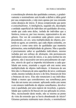 184 MA TERIA E MEMÓRIA
a consideração abstrata das qualidades comuns, e gradati-
vamente o nominalismo será levado a definir a idéia geral
por sua compreensão, e não mais apenas por sua extensão
como desejava de início. É dessa compreensão que parte
o conceitualismo. A inteligência, segundo ele, decompõe
a unidade superficial do indivíduo em qualidades diversas,
sendo que cada uma delas, isolada do indivíduo que a
limitava, torna-se, por isso mesmo, representativa de um
gênero. Em vez de considerar cada gênero como com-
preendendo, em ato, uma multiplicidade de objetos, pre-
tende-se agora, ao contrário, que cada objeto contenha, em
potência e como uma série de qualidades que manteria
prisioneiras, uma multiplicidade de gêneros. Mas a questão
é precisamente saber se qualidades individuais, mesmo
isoladas por um esforço de abstração, não permanecem
individuais como eram de início, e se, para instituí-las em
gêneros, não é necessário um novo procedimento do espí-
rito, através do qual se imponha inicialmente a cada qua-
lidade um nome, reunindo a seguir sob este nome uma
multiplicidade de objetos individuais. A brancura de um
lírio não é a brancura de uma superfície de neve; continuam
sendo, mesmo isoladas da neve e do lírio, brancura de lírio
e brancura de neve. Elas não renunciam à sua individua-
lidade a menos que consideremos sua semelhança para
lhes dar um nome em comum: aplicando então este nome
a um número indefinido de objetos semelhantes, devolve-
mos à qualidade, por uma espécie de ricochete, a genera-
lidade que a palavra foi buscar em sua aplicação às coisas.
Mas, raciocinando deste modo, não se retorna ao ponto
de vista da extensão que se havia abandonado de início?
Giramos portanto realmente num círculo, o nominalismo
 