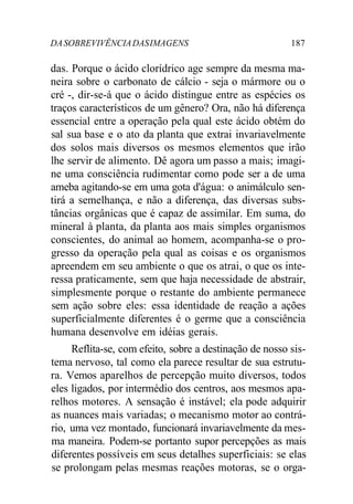 DASOBREVIVÊNCIADASIMAGENS 187
das. Porque o ácido clorídrico age sempre da mesma ma-
neira sobre o carbonato de cálcio - seja o mármore ou o
cré -, dir-se-á que o ácido distingue entre as espécies os
traços característicos de um gênero? Ora, não há diferença
essencial entre a operação pela qual este ácido obtém do
sal sua base e o ato da planta que extrai invariavelmente
dos solos mais diversos os mesmos elementos que irão
lhe servir de alimento. Dê agora um passo a mais; imagi-
ne uma consciência rudimentar como pode ser a de uma
ameba agitando-se em uma gota d'água: o animálculo sen-
tirá a semelhança, e não a diferença, das diversas subs-
tâncias orgânicas que é capaz de assimilar. Em suma, do
mineral à planta, da planta aos mais simples organismos
conscientes, do animal ao homem, acompanha-se o pro-
gresso da operação pela qual as coisas e os organismos
apreendem em seu ambiente o que os atrai, o que os inte-
ressa praticamente, sem que haja necessidade de abstrair,
simplesmente porque o restante do ambiente permanece
sem ação sobre eles: essa identidade de reação a ações
superficialmente diferentes é o germe que a consciência
humana desenvolve em idéias gerais.
Reflita-se, com efeito, sobre a destinação de nosso sis-
tema nervoso, tal como ela parece resultar de sua estrutu-
ra. Vemos aparelhos de percepção muito diversos, todos
eles ligados, por intermédio dos centros, aos mesmos apa-
relhos motores. A sensação é instável; ela pode adquirir
as nuances mais variadas; o mecanismo motor ao contrá-
rio, uma vez montado, funcionará invariavelmente da mes-
ma maneira. Podem-se portanto supor percepções as mais
diferentes possíveis em seus detalhes superficiais: se elas
se prolongam pelas mesmas reações motoras, se o orga-
 