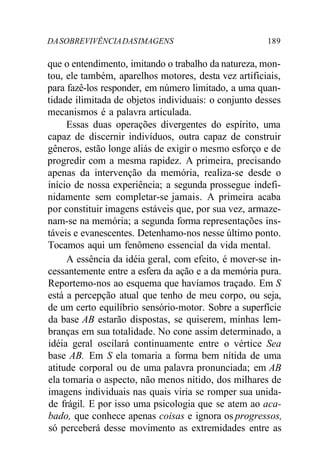 DASOBREVIVÊNCIADASIMAGENS 189
que o entendimento, imitando o trabalho da natureza, mon-
tou, ele também, aparelhos motores, desta vez artificiais,
para fazê-los responder, em número limitado, a uma quan-
tidade ilimitada de objetos individuais: o conjunto desses
mecanismos é a palavra articulada.
Essas duas operações divergentes do espírito, uma
capaz de discernir indivíduos, outra capaz de construir
gêneros, estão longe aliás de exigir o mesmo esforço e de
progredir com a mesma rapidez. A primeira, precisando
apenas da intervenção da memória, realiza-se desde o
início de nossa experiência; a segunda prossegue indefi-
nidamente sem completar-se jamais. A primeira acaba
por constituir imagens estáveis que, por sua vez, armaze-
nam-se na memória; a segunda forma representações ins-
táveis e evanescentes. Detenhamo-nos nesse último ponto.
Tocamos aqui um fenômeno essencial da vida mental.
A essência da idéia geral, com efeito, é mover-se in-
cessantemente entre a esfera da ação e a da memória pura.
Reportemo-nos ao esquema que havíamos traçado. Em S
está a percepção atual que tenho de meu corpo, ou seja,
de um certo equilíbrio sensório-motor. Sobre a superfície
da base AB estarão dispostas, se quiserem, minhas lem-
branças em sua totalidade. No cone assim determinado, a
idéia geral oscilará continuamente entre o vértice Sea
base AB. Em S ela tomaria a forma bem nítida de uma
atitude corporal ou de uma palavra pronunciada; em AB
ela tomaria o aspecto, não menos nítido, dos milhares de
imagens individuais nas quais viria se romper sua unida-
de frágil. E por isso uma psicologia que se atem ao aca-
bado, que conhece apenas coisas e ignora os progressos,
só perceberá desse movimento as extremidades entre as
 