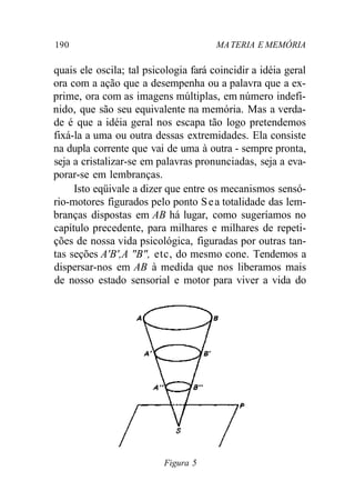 190 MATERIA E MEMÓRIA
quais ele oscila; tal psicologia fará coincidir a idéia geral
ora com a ação que a desempenha ou a palavra que a ex-
prime, ora com as imagens múltiplas, em número indefi-
nido, que são seu equivalente na memória. Mas a verda-
de é que a idéia geral nos escapa tão logo pretendemos
fixá-la a uma ou outra dessas extremidades. Ela consiste
na dupla corrente que vai de uma à outra - sempre pronta,
seja a cristalizar-se em palavras pronunciadas, seja a eva-
porar-se em lembranças.
Isto eqüivale a dizer que entre os mecanismos sensó-
rio-motores figurados pelo ponto Sea totalidade das lem-
branças dispostas em AB há lugar, como sugeríamos no
capítulo precedente, para milhares e milhares de repeti-
ções de nossa vida psicológica, figuradas por outras tan-
tas seções A'B',A "B", etc, do mesmo cone. Tendemos a
dispersar-nos em AB à medida que nos liberamos mais
de nosso estado sensorial e motor para viver a vida do
Figura 5
 