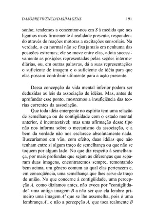 DASOBREVIVÊNCIADASIMAGENS 191
sonho; tendemos a concentrar-nos em S à medida que nos
ligamos mais firmemente à realidade presente, responden-
do através de reações motoras a excitações sensoriais. Na
verdade, o eu normal não se fixajamais em nenhuma das
posições extremas; ele se move entre elas, adota sucessi-
vamente as posições representadas pelas seções interme-
diárias, ou, em outras palavras, dá a suas representações
o suficiente de imagem e o suficiente de idéia para que
elas possam contribuir utilmente para a ação presente.
Dessa concepção da vida mental inferior podem ser
deduzidas as leis da associação de idéias. Mas, antes de
aprofundar esse ponto, mostremos a insuficiência das teo-
rias correntes da associação.
Que toda idéia emergente no espírito tem uma relação
de semelhança ou de contigüidade com o estado mental
anterior, é incontestável; mas uma afirmação desse tipo
não nos informa sobre o mecanismo da associação, e a
bem da verdade não nos esclarece absolutamente nada.
Buscaríamos em vão, com efeito, duas idéias que não
tenham entre si algum traço de semelhança ou que não se
toquem por algum lado. No que diz respeito à semelhan-
ça, por mais profundas que sejam as diferenças que sepa-
ram duas imagens, encontraremos sempre, remontando
bem acima, um gênero comum ao qual elas pertencem e,
em conseqüência, uma semelhança que lhes serve de traço
de união. No que concerne à contigüidade, uma percep-
ção A, como dizíamos antes, não evoca por "contigüida-
de" uma antiga imagem B a não ser que ela lembre pri-
meiro uma imagem A' que se lhe assemelha, pois é uma
lembrança A', e não a percepção A, que toca realmente B
 