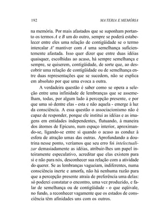 192 MA TERIA E MEMÓRIA
na memória. Por mais afastados que se suponham portan-
to os termos A e B um do outro, sempre se poderá estabe-
lecer entre eles uma relação de contigüidade se o termo
intercalar A' mantiver com A uma semelhança suficien-
temente afastada. Isso quer dizer que entre duas idéias
quaisquer, escolhidas ao acaso, há sempre semelhança e
sempre, se quiserem, contigüidade, de sorte que, ao des-
cobrir uma relação de contigüidade ou de semelhança en-
tre duas representações que se sucedem, não se explica
em absoluto por que uma evoca a outra.
A verdadeira questão é saber como se opera a sele-
ção entre uma infinidade de lembranças que se asseme-
lham, todas, por algum lado à percepção presente, e por
que uma só dentre elas - esta e não aquela - emerge à luz
da consciência. A essa questão o associacionismo não é
capaz de responder, porque ele institui as idéias e as ima-
gens em entidades independentes, flutuando, à maneira
dos átomos de Epicuro, num espaço interior, aproximan-
do-se, ligando-se entre si quando o acaso as conduz à
esfera de atração umas das outras. Aprofundando a dou-
trina nesse ponto, veríamos que seu erro foi intelectuali-
zar demasiadamente as idéias, atribuir-lhes um papel in-
teiramente especulativo, acreditar que elas existem para
si e não para nós, desconhecer sua relação com a atividade
do querer. Se as lembranças vagueiam, indiferentes, numa
consciência inerte e amorfa, não há nenhuma razão para
que a percepção presente atraia de preferência uma delas:
só poderei constatar o encontro, uma vez produzido, e fa-
lar de semelhança ou de contigüidade - o que eqüivale,
no fundo, a reconhecer vagamente que os estados de cons-
ciência têm afinidades uns com os outros.
 