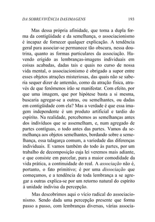 DA SOBREVIVÊNCIA DASIMAGENS 193
Mas dessa própria afinidade, que toma a dupla for-
ma da contigüidade e da semelhança, o associacionismo
é incapaz de fornecer qualquer explicação. A tendência
geral para associar-se permanece tão obscura, nessa dou-
trina, quanto as formas particulares da associação. Ha-
vendo erigido as lembranças-imagens individuais em
coisas acabadas, dadas tais e quais no curso de nossa
vida mental, o associacionismo é obrigado a supor entre
esses objetos atrações misteriosas, das quais não se sabe-
ria sequer dizer de antemão, como da atração física, atra-
vés de que fenômenos irão se manifestar. Com efeito, por
que uma imagem, que por hipótese basta a si mesma,
buscaria agregar-se a outras, ou semelhantes, ou dadas
em contigüidade com ela? Mas a verdade é que essa ima-
gem independente é um produto artificial e tardio do
espírito. Na realidade, percebemos as semelhanças antes
dos indivíduos que se assemelham, e, num agregado de
partes contíguas, o todo antes das partes. Vamos da se-
melhança aos objetos semelhantes, bordando sobre a seme-
lhança, essa talagarça comum, a variedade das diferenças
individuais. E vamos também do todo às partes, por um
trabalho de decomposição cuja lei veremos mais adiante,
e que consiste em parcelar, para a maior comodidade da
vida prática, a continuidade do real. A associação não é,
portanto, o fato primitivo; é por uma dissociação que
começamos, e a tendência de toda lembrança a se agre-
gar a outras explica-se por um retorno natural do espírito
à unidade indivisa da percepção.
Mas descobrimos aqui o vício radical do associacio-
nismo. Sendo dada uma percepção presente que forma
passo a passo, com lembranças diversas, várias associa-
 