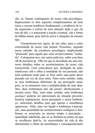 196 MA TERIA E MEMÓRIA
são, aí, formas contingentes de nossa vida psicológica.
Representam os dois aspectos complementares de uma
única e mesma tendência fundamental, a tendência de to-
do organismo a extrair de uma situação dada o que ela
tem de útil, e a armazenar a reação eventual, sob a forma
de hábito motor, para fazê-la servir a situações do mesmo
tipo.
Transportemo-nos agora, de um salto, para a outra
extremidade de nossa vida mental. Passemos, segundo
nosso método, da existência psicológica simplesmente
"praticada" para aquela que seria exclusivamente "sonha-
da". Coloquemo-nos, em outras palavras, sobre essa base
AB da memória (p. 190) em que se desenham em seus me-
nores detalhes todos os acontecimentos de nossa vida
transcorrida. Uma consciência que, desligada da ação,
mantivesse sob o olhar a totalidade de seu passado, não
teria nenhuma razão para se fixar sobre uma parte desse
passado em vez de uma outra. Num certo sentido, todas
as suas lembranças difeririam de sua percepção atual,
pois, se as tomarmos com a multiplicidade de seus deta-
lhes, duas lembranças não são jamais identicamente a
mesma coisa. Mas, num outro sentido, uma lembrança
qualquer poderia ser aproximada da situação presente:
bastaria negligenciar, nessa percepção e nessa lembran-
ça, suficientes detalhes para que apenas a semelhança
aparecesse. Aliás, uma vez ligada a lembrança à percep-
ção, uma quantidade de acontecimentos contíguos à lem-
brança se associaria ao mesmo tempo à percepção -
quantidade indefinida, que só se limitaria no ponto em que
se escolhesse detê-la. As necessidades da vida já não
determinam o efeito da semelhança e conseqüentemente
 