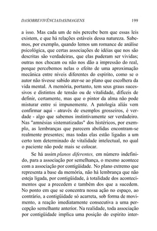 DASOBREVIVÊNCIADASIMAGENS 199
a isso. Mas cada um de nós percebe bem que essas leis
existem, e que há relações estáveis dessa natureza. Sabe-
mos, por exemplo, quando lemos um romance de análise
psicológica, que certas associações de idéias que nos são
descritas são verdadeiras, que elas puderam ser vividas;
outras nos chocam ou não nos dão a impressão do real,
porque percebemos nelas o efeito de uma aproximação
mecânica entre níveis diferentes do espírito, como se o
autor não tivesse sabido ater-se ao plano que escolhera da
vida mental. A memória, portanto, tem seus graus suces-
sivos e distintos de tensão ou de vitalidade, difíceis de
definir, certamente, mas que o pintor da alma não pode
misturar entre si impunemente. A patologia aliás vem
confirmar aqui - através de exemplos grosseiros, é ver-
dade - algo que sabemos instintivamente ser verdadeiro.
Nas "amnésias sistematizadas" dos histéricos, por exem-
plo, as lembranças que parecem abolidas encontram-se
realmente presentes; mas todas elas estão ligadas a um
certo tom determinado de vitalidade intelectual, no qual
o paciente não pode mais se colocar.
Se há assim planos diferentes, em número indefini-
do, para a associação por semelhança, o mesmo acontece
com a associação por contigüidade. No plano extremo que
representa a base da memória, não há lembrança que não
esteja ligada, por contigüidade, à totalidade dos aconteci-
mentos que a precedem e também dos que a sucedem.
No ponto em que se concentra nossa ação no espaço, ao
contrário, a contigüidade só acarreta, sob forma de movi-
mento, a reação imediatamente consecutiva a uma per-
cepção semelhante anterior. Na realidade, toda associação
por contigüidade implica uma posição do espírito inter-
 