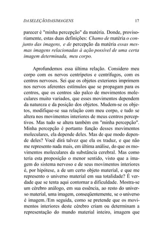 DASELEÇÃODASIMAGENS 17
parecer é "minha percepção" da matéria. Donde, proviso-
riamente, estas duas definições: Chamo de matéria o con-
junto das imagens, e de percepção da matéria essas mes-
mas imagens relacionadas à ação possível de uma certa
imagem determinada, meu corpo.
Aprofundemos essa última relação. Considero meu
corpo com os nervos centrípetos e centrífugos, com os
centros nervosos. Sei que os objetos exteriores imprimem
nos nervos aferentes estímulos que se propagam para os
centros, que os centros são palco de movimentos mole-
culares muito variados, que esses movimentos dependem
da natureza e da posição dos objetos. Mudem-se os obje-
tos, modifique-se sua relação com meu corpo, e tudo se
altera nos movimentos interiores de meus centros percep-
tivos. Mas tudo se altera também em "minha percepção".
Minha percepção é portanto função desses movimentos
moleculares, ela depende deles. Mas de que modo depen-
de deles? Você dirá talvez que ela os traduz, e que não
me represento nada mais, em última análise, do que os mo-
vimentos moleculares da substância cerebral. Mas como
teria esta proposição o menor sentido, visto que a ima-
gem do sistema nervoso e de seus movimentos interiores
é, por hipótese, a de um certo objeto material, e que me
represento o universo material em sua totalidade? É ver-
dade que se tenta aqui contornar a dificuldade. Mostra-se
um cérebro análogo, em sua essência, ao resto do univer-
so material, uma imagem, conseqüentemente, se o universo
é imagem./Em seguida, como se pretende que os movi-
mentos interiores deste cérebro criam ou determinam a
representação do mundo material inteiro, imagem que
 