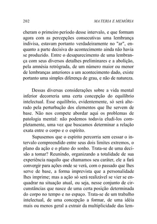 202 MA TERIA E MEMÓRIA
cheram o primeiro período desse intervalo, e que formam
agora com as percepções consecutivas uma lembrança
indivisa, estavam portanto verdadeiramente no "ar", en-
quanto a parte decisiva do acontecimento ainda não havia
se produzido. Entre o desaparecimento de uma lembran-
ça com seus diversos detalhes preliminares e a abolição,
pela amnésia retrógrada, de um número maior ou menor
de lembranças anteriores a um acontecimento dado, existe
portanto uma simples diferença de grau, e não de natureza.
Dessas diversas considerações sobre a vida mental
inferior decorreria uma certa concepção do equilíbrio
intelectual. Esse equilíbrio, evidentemente, só será alte-
rado pela perturbação dos elementos que lhe servem de
base. Não nos compete abordar aqui os problemas de
patologia mental: não podemos todavia eludi-los com-
pletamente, uma vez que buscamos determinar a relação
exata entre o corpo e o espírito.
Supusemos que o espírito percorria sem cessar o in-
tervalo compreendido entre seus dois limites extremos, o
plano da ação e o plano do sonho. Trata-se de uma deci-
são a tomar? Reunindo, organizando a totalidade de sua
experiência naquilo que chamamos seu caráter, ele a fará
convergir para ações onde se verá, com o passado que lhes
serve de base, a forma imprevista que a personalidade
lhes imprime; mas a ação só será realizável se vier se en-
quadrar na situação atual, ou seja, nesse conjunto de cir-
cunstâncias que nasce de uma certa posição determinada
do corpo no tempo e no espaço. Trata-se de um trabalho
intelectual, de uma concepção a formar, de uma idéia
mais ou menos geral a extrair da multiplicidade das lem-
 
