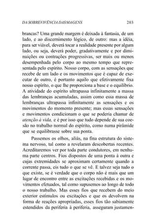 DA SOBREVIVÊNCIA DASMAGENS 203
brancas? Uma grande margem é deixada à fantasia, de um
lado, e ao discernimento lógico, de outro: mas a idéia,
para ser viável, deverá tocar a realidade presente por algum
lado, ou seja, deverá poder, gradativamente e por dimi-
nuições ou contrações progressivas, ser mais ou menos
desempenhada pelo corpo ao mesmo tempo que repre-
sentada pelo espírito. Nosso corpo, com as sensações que
recebe de um lado e os movimentos que é capaz de exe-
cutar de outro, é portanto aquilo que efetivamente fixa
nosso espírito, o que lhe proporciona a base e o equilíbrio.
A atividade do espírito ultrapassa infinitamente a massa
das lembranças acumuladas, assim como essa massa de
lembranças ultrapassa infinitamente as sensações e os
movimentos do momento presente; mas essas sensações
e movimentos condicionam o que se poderia chamar de
atenção à vida, e é por isso que tudo depende de sua coe-
são no trabalho normal do espírito, como numa pirâmide
que se equilibrasse sobre sua ponta.
Passemos os olhos, aliás, na fina estrutura do siste-
ma nervoso, tal como a revelaram descobertas recentes.
Acreditaremos ver por toda parte condutores, em nenhu-
ma parte centros. Fios dispostos de uma ponta à outra e
cujas extremidades se aproximam certamente quando a
corrente passa, eis tudo o que se vê. E talvez seja tudo o
que existe, se é verdade que o corpo não é mais que um
lugar de encontro entre as excitações recebidas e os mo-
vimentos efetuados, tal como supusemos ao longo de todo
o nosso trabalho. Mas esses fios que recebem do meio
exterior estímulos ou excitações e que os devolvem na
forma de reações apropriadas, esses fios tão sabiamente
estendidos da periferia à periferia, asseguram justamen-
 