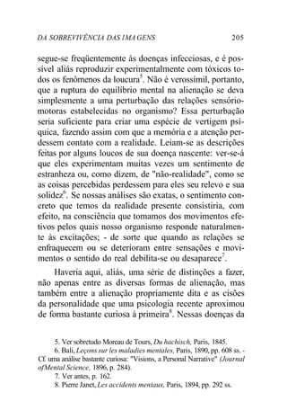 DA SOBREVIVÊNCIA DAS 1MAGENS 205
segue-se freqüentemente às doenças infecciosas, e é pos-
sível aliás reproduzir experimentalmente com tóxicos to-
dos os fenômenos da loucura5
. Não é verossímil, portanto,
que a ruptura do equilíbrio mental na alienação se deva
simplesmente a uma perturbação das relações sensório-
motoras estabelecidas no organismo? Essa perturbação
seria suficiente para criar uma espécie de vertigem psí-
quica, fazendo assim com que a memória e a atenção per-
dessem contato com a realidade. Leiam-se as descrições
feitas por alguns loucos de sua doença nascente: ver-se-á
que eles experimentam muitas vezes um sentimento de
estranheza ou, como dizem, de "não-realidade", como se
as coisas percebidas perdessem para eles seu relevo e sua
solidez6
. Se nossas análises são exatas, o sentimento con-
creto que temos da realidade presente consistiria, com
efeito, na consciência que tomamos dos movimentos efe-
tivos pelos quais nosso organismo responde naturalmen-
te às excitações; - de sorte que quando as relações se
enfraquecem ou se deterioram entre sensações e movi-
mentos o sentido do real debilita-se ou desaparece7
.
Haveria aqui, aliás, uma série de distinções a fazer,
não apenas entre as diversas formas de alienação, mas
também entre a alienação propriamente dita e as cisões
da personalidade que uma psicologia recente aproximou
de forma bastante curiosa à primeira8
. Nessas doenças da
5. Ver sobretudo Moreau de Tours, Du hachisch, Paris, 1845.
6. Bali, Leçons sur les maladies mentales, Paris, 1890, pp. 608 ss. -
Cf. uma análise bastante curiosa: "Visions, a Personal Narrative" (Journal
ofMental Science, 1896, p. 284).
7. Ver antes, p. 162.
8. Pierre Janet, Les accidents mentaux, Paris, 1894, pp. 292 ss.
 