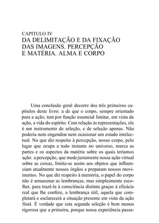 CAPITULO IV
DA DELIMITAÇÃO E DA FIXAÇÃO
DAS IMAGENS. PERCEPÇÃO
E MATÉRIA. ALMA E CORPO
Uma conclusão geral decorre dos três primeiros ca-
pítulos deste livro: a de que o corpo, sempre orientado
para a ação, tem por função essencial limitar, em vista da
ação, a vida do espírito. Com relação às representações, ele
é um instrumento de seleção, e de seleção apenas. Não
poderia nem engendrar nem ocasionar um estado intelec-
tual. No que diz respeito à percepção, nosso corpo, pelo
lugar que ocupa a todo instante no universo, marca as
partes e os aspectos da matéria sobre os quais teríamos
ação: a percepção, que medejustamente nossa ação virtual
sobre as coisas, limita-se assim aos objetos que influen-
ciam atualmente nossos órgãos e preparam nossos movi-
mentos. No que diz respeito à memória, o papel do corpo
não é armazenar as lembranças, mas simplesmente esco-
lher, para trazê-la à consciência distinta graças à eficácia
real que lhe confere, a lembrança útil, aquela que com-
pletará e esclarecerá a situação presente em vista da ação
final. É verdade que esta segunda seleção é bem menos
rigorosa que a primeira, porque nossa experiência passa-
 
