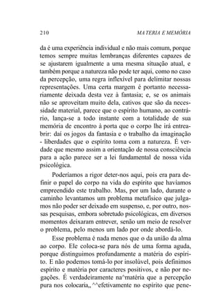 210 MA TERIA E MEMÓRIA
da é uma experiência individual e não mais comum, porque
temos sempre muitas lembranças diferentes capazes de
se ajustarem igualmente a uma mesma situação atual, e
também porque a natureza não pode ter aqui, como no caso
da percepção, uma regra inflexível para delimitar nossas
representações. Uma certa margem é portanto necessa-
riamente deixada desta vez à fantasia; e, se os animais
não se aproveitam muito dela, cativos que são da neces-
sidade material, parece que o espírito humano, ao contrá-
rio, lança-se a todo instante com a totalidade de sua
memória de encontro à porta que o corpo lhe irá entrea-
brir: daí os jogos da fantasia e o trabalho da imaginação
- liberdades que o espírito toma com a natureza. É ver-
dade que mesmo assim a orientação de nossa consciência
para a ação parece ser a lei fundamental de nossa vida
psicológica.
Poderíamos a rigor deter-nos aqui, pois era para de-
finir o papel do corpo na vida do espírito que havíamos
empreendido este trabalho. Mas, por um lado, durante o
caminho levantamos um problema metafísico que julga-
mos não poder ser deixado em suspenso, e, por outro, nos-
sas pesquisas, embora sobretudo psicológicas, em diversos
momentos deixaram entrever, senão um meio de resolver
o problema, pelo menos um lado por onde abordá-lo.
Esse problema é nada menos que o da união da alma
ao corpo. Ele coloca-se para nós de uma forma aguda,
porque distinguimos profundamente a matéria do espíri-
to. E não podemos tomá-lo por insolúvel, pois definimos
espírito e matéria por caracteres positivos, e não por ne-
gações. É verdadeiramente na^matéria que a percepção
pura nos colocaria,, ^^efetivamente no espírito que pene-
 