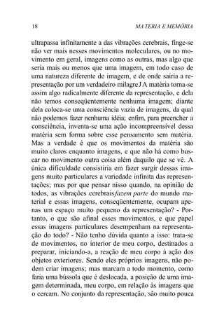 18 MA TERIA E MEMÓRIA
ultrapassa infinitamente a das vibrações cerebrais, finge-se
não ver mais nesses movimentos moleculares, ou no mo-
vimento em geral, imagens como as outras, mas algo que
seria mais ou menos que uma imagem, em todo caso de
uma natureza diferente de imagem, e de onde sairia a re-
presentação por um verdadeiro milagreJA matéria torna-se
assim algo radicalmente diferente da representação, e dela
não temos conseqüentemente nenhuma imagem; diante
dela coloca-se uma consciência vazia de imagens, da qual
não podemos fazer nenhuma idéia; enfim, para preencher a
consciência, inventa-se uma ação incompreensível dessa
matéria sem forma sobre esse pensamento sem matéria.
Mas a verdade é que os movimentos da matéria são
muito claros enquanto imagens, e que não há como bus-
car no movimento outra coisa além daquilo que se vê. A
única dificuldade consistiria em fazer surgir dessas ima-
gens muito particulares a variedade infinita das represen-
tações; mas por que pensar nisso quando, na opinião de
todos, as vibrações cerebrais fazem parte do mundo ma-
terial e essas imagens, conseqüentemente, ocupam ape-
nas um espaço muito pequeno da representação? - Por-
tanto, o que são afinal esses movimentos, e que papel
essas imagens particulares desempenham na representa-
ção do todo? - Não tenho dúvida quanto a isso: trata-se
de movimentos, no interior de meu corpo, destinados a
preparar, iniciando-a, a reação de meu corpo à ação dos
objetos exteriores. Sendo eles próprios imagens, não po-
dem criar imagens; mas marcam a todo momento, como
faria uma bússola que é deslocada, a posição de uma ima-
gem determinada, meu corpo, em relação às imagens que
o cercam. No conjunto da representação, são muito pouca
 