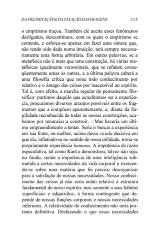 DADELIMITAÇÃOEDAFIXAÇÃODASIMAGENS 215
o empirismo traçou. Também ele aceita esses fenômenos
desligados, descontínuos, com os quais o empirismo se
contenta, e esforça-se apenas em fazer uma síntese que,
não tendo sido dada numa intuição, terá sempre necessa-
riamente uma forma arbitrária. Em outras palavras, se a
metafísica não é mais que uma construção, há várias me-
tafísicas igualmente verossímeis, que se refutam conse-
qüentemente umas às outras, e a última palavra caberá a
uma filosofia crítica que toma todo conhecimento por
relativo e o âmago das coisas por inacessível ao espírito.
Tal é, com efeito, a marcha regular do pensamento filo-
sófico: partimos daquilo que acreditamos ser a experiên-
cia, procuramos diversos arranjos possíveis entre os frag-
mentos que a compõem aparentemente, e, diante da fra-
gilidade reconhecida de todas as nossas construções, aca-
bamos por renunciar a construir. - Mas haveria um últi-
mo empreendimento a tentar. Seria ir buscar a experiência
em sua fonte, ou melhor, acima dessa virada decisiva em
que ela, infletindo-se no sentido de nossa utilidade, torna-se
propriamente experiência humana. A impotência da razão
especulativa, tal como Kant a demonstrou, talvez não seja,
no fundo, senão a impotência de uma inteligência sub-
metida a certas necessidades da vida corporal e exercen-
do-se sobre uma matéria que foi preciso desorganizar
para a satisfação de nossas necessidades. Nosso conheci-
mento das coisas já não seria então relativo à estrutura
fundamental de nosso espírito, mas somente a seus hábitos
superficiais e adquiridos, à forma contingente que de-
pende de nossas funções corporais e nossas necessidades
inferiores. A relatividade do conhecimento não seria por-
tanto definitiva. Desfazendo o que essas necessidades
 