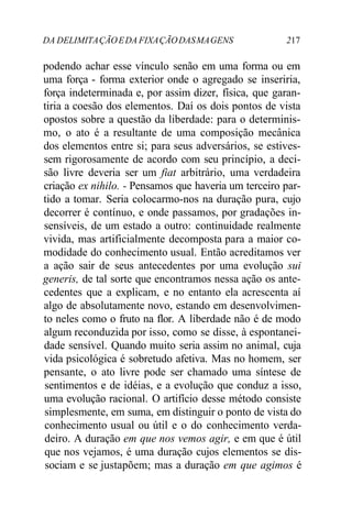 DA DELIMITAÇÃOEDA FIXAÇÃODASMAGENS 217
podendo achar esse vínculo senão em uma forma ou em
uma força - forma exterior onde o agregado se inseriria,
força indeterminada e, por assim dizer, física, que garan-
tiria a coesão dos elementos. Daí os dois pontos de vista
opostos sobre a questão da liberdade: para o determinis-
mo, o ato é a resultante de uma composição mecânica
dos elementos entre si; para seus adversários, se estives-
sem rigorosamente de acordo com seu princípio, a deci-
são livre deveria ser um fiat arbitrário, uma verdadeira
criação ex nihilo. - Pensamos que haveria um terceiro par-
tido a tomar. Seria colocarmo-nos na duração pura, cujo
decorrer é contínuo, e onde passamos, por gradações in-
sensíveis, de um estado a outro: continuidade realmente
vivida, mas artificialmente decomposta para a maior co-
modidade do conhecimento usual. Então acreditamos ver
a ação sair de seus antecedentes por uma evolução sui
generis, de tal sorte que encontramos nessa ação os ante-
cedentes que a explicam, e no entanto ela acrescenta aí
algo de absolutamente novo, estando em desenvolvimen-
to neles como o fruto na flor. A liberdade não é de modo
algum reconduzida por isso, como se disse, à espontanei-
dade sensível. Quando muito seria assim no animal, cuja
vida psicológica é sobretudo afetiva. Mas no homem, ser
pensante, o ato livre pode ser chamado uma síntese de
sentimentos e de idéias, e a evolução que conduz a isso,
uma evolução racional. O artifício desse método consiste
simplesmente, em suma, em distinguir o ponto de vista do
conhecimento usual ou útil e o do conhecimento verda-
deiro. A duração em que nos vemos agir, e em que é útil
que nos vejamos, é uma duração cujos elementos se dis-
sociam e se justapõem; mas a duração em que agimos é
 