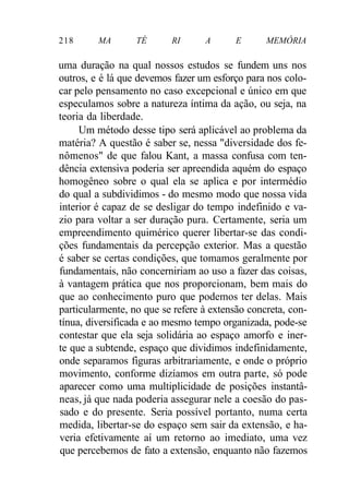 218 MA TÉ RI A E MEMÓRIA
uma duração na qual nossos estudos se fundem uns nos
outros, e é lá que devemos fazer um esforço para nos colo-
car pelo pensamento no caso excepcional e único em que
especulamos sobre a natureza íntima da ação, ou seja, na
teoria da liberdade.
Um método desse tipo será aplicável ao problema da
matéria? A questão é saber se, nessa "diversidade dos fe-
nômenos" de que falou Kant, a massa confusa com ten-
dência extensiva poderia ser apreendida aquém do espaço
homogêneo sobre o qual ela se aplica e por intermédio
do qual a subdividimos - do mesmo modo que nossa vida
interior é capaz de se desligar do tempo indefinido e va-
zio para voltar a ser duração pura. Certamente, seria um
empreendimento quimérico querer libertar-se das condi-
ções fundamentais da percepção exterior. Mas a questão
é saber se certas condições, que tomamos geralmente por
fundamentais, não concerniriam ao uso a fazer das coisas,
à vantagem prática que nos proporcionam, bem mais do
que ao conhecimento puro que podemos ter delas. Mais
particularmente, no que se refere à extensão concreta, con-
tínua, diversificada e ao mesmo tempo organizada, pode-se
contestar que ela seja solidária ao espaço amorfo e iner-
te que a subtende, espaço que dividimos indefinidamente,
onde separamos figuras arbitrariamente, e onde o próprio
movimento, conforme dizíamos em outra parte, só pode
aparecer como uma multiplicidade de posições instantâ-
neas, já que nada poderia assegurar nele a coesão do pas-
sado e do presente. Seria possível portanto, numa certa
medida, libertar-se do espaço sem sair da extensão, e ha-
veria efetivamente aí um retorno ao imediato, uma vez
que percebemos de fato a extensão, enquanto não fazemos
 