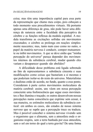 DA SELEÇÃODASIMAGENS 19
coisa; mas têm uma importância capital para essa parte
da representação que chamo meu corpo, pois esboçam a
todo momento seus procedimentos virtuais. Há portanto
apenas uma diferença de grau, não pode haver uma dife-
rença de natureza entre a faculdade dita perceptiva do
cérebro e as funções reflexas da medula espinhal. A me-
dula transforma as excitações sofridas em movimentos
executados; o cérebro as prolonga em reações simples-
mente nascentes; mas, tanto num caso como no outro, o
papel da matéria nervosa é conduzir, compor mutuamen-
te ou inibir movimentos. A que se deve então que "minha
percepção do universo" pareça depender dos movimen-
tos internos da substância cerebral, mudar quando eles
variam e desaparecer quando são abolidos?
A dificuldade desse problema está ligada sobretudo
ao fato de representarmos a substância cinzenta e suas
modificações como coisas que bastariam a si mesmas e
que poderiam isolar-se do resto do universo. Materialistas
e dualistas estão de acordo, no fundo, quanto a esse ponto.
Consideram à parte certos movimentos moleculares da
matéria cerebral: assim, uns vêem em nossa percepção
consciente uma fosforescência que segue esses movimen-
tos e lhes ilumina o traçado; os outros desenvolvem nossas
percepções numa consciência que exprime sem cessar, à
sua maneira, os estímulos moleculares da substância cor-
tical: em ambos os casos, são estados de nosso sistema
nervoso que se supõe que a percepção trace ou traduza.
Mas é possível conceber o sistema nervoso vivendo sem
o organismo que o alimenta, sem a atmosfera onde o or-
ganismo respira, sem a terra banhada por essa atmosfera,
sem o sol em torno do qual a terra gravita? De uma forma
 