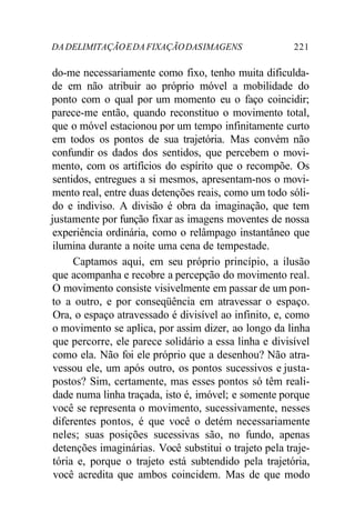 DADELIMITAÇÃOEDA FIXAÇÃODASIMAGENS 221
do-me necessariamente como fixo, tenho muita dificulda-
de em não atribuir ao próprio móvel a mobilidade do
ponto com o qual por um momento eu o faço coincidir;
parece-me então, quando reconstituo o movimento total,
que o móvel estacionou por um tempo infinitamente curto
em todos os pontos de sua trajetória. Mas convém não
confundir os dados dos sentidos, que percebem o movi-
mento, com os artifícios do espírito que o recompõe. Os
sentidos, entregues a si mesmos, apresentam-nos o movi-
mento real, entre duas detenções reais, como um todo sóli-
do e indiviso. A divisão é obra da imaginação, que tem
justamente por função fixar as imagens moventes de nossa
experiência ordinária, como o relâmpago instantâneo que
ilumina durante a noite uma cena de tempestade.
Captamos aqui, em seu próprio princípio, a ilusão
que acompanha e recobre a percepção do movimento real.
O movimento consiste visivelmente em passar de um pon-
to a outro, e por conseqüência em atravessar o espaço.
Ora, o espaço atravessado é divisível ao infinito, e, como
o movimento se aplica, por assim dizer, ao longo da linha
que percorre, ele parece solidário a essa linha e divisível
como ela. Não foi ele próprio que a desenhou? Não atra-
vessou ele, um após outro, os pontos sucessivos e justa-
postos? Sim, certamente, mas esses pontos só têm reali-
dade numa linha traçada, isto é, imóvel; e somente porque
você se representa o movimento, sucessivamente, nesses
diferentes pontos, é que você o detém necessariamente
neles; suas posições sucessivas são, no fundo, apenas
detenções imaginárias. Você substitui o trajeto pela traje-
tória e, porque o trajeto está subtendido pela trajetória,
você acredita que ambos coincidem. Mas de que modo
 