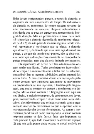 DADELIMITAÇÃOEDAFIXAÇÃODASIMAGENS 223
linha devem corresponder, parece, a partes da duração, e
os pontos da linha a momentos do tempo. Os indivisíveis
de duração ou momentos do tempo nascem portanto de
uma necessidade de simetria; chega-se naturalmente a
eles desde que se peça ao espaço uma representação inte-
gral da duração. Mas eis precisamente o erro. Se a linha
AB simboliza a duração decorrida do movimento efetua-
do de A a B, ela não pode de maneira alguma, sendo imó-
vel, representar o movimento que se efetua, a duração
que decorre; e, do fato de que essa linha seja divisível em
partes, e de que ela termine por pontos, não se deve con-
cluir nem que a duração correspondente se componha de
partes separadas, nem que ela seja limitada por instantes.
Os argumentos de Zenão de Eléia não têm outra ori-
gem senão essa ilusão. Todos consistem em fazer coinci-
dir o tempo e o movimento com a linha que os subtende,
em atribuir-lhes as mesmas subdivisões, enfim, em tratá-los
como linha. A essa confusão Zenão era encorajado pelo
senso comum, que transporta geralmente ao movimento
as propriedades de sua trajetória, e também pela lingua-
gem, que traduz sempre em espaço o movimento e a du-
ração. Mas o senso comum e a linguagem estão aqui em
seu direito, e inclusive cumprem, de certo modo, seu dever,
pois, considerando sempre o devir como uma coisa utili-
zável, eles não têm por que se inquietar mais com a orga-
nização interior do movimento do que o operário com a
estrutura molecular de suas ferramentas. Ao tomar o mo-
vimento por divisível como sua trajetória, o senso comum
exprime apenas os dois únicos fatos que importam na
vida prática: 1) que todo movimento descreve um espaço;
2) que em cada ponto desse espaço o móvel poderia se
 
