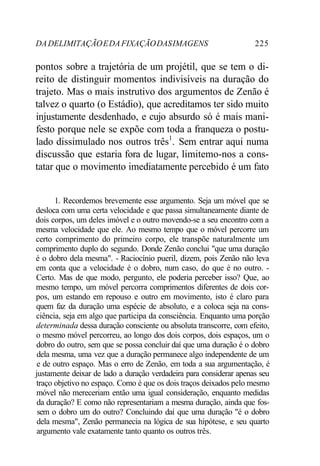 DADELIMITAÇÃOEDAFIXAÇÃODASIMAGENS 225
pontos sobre a trajetória de um projétil, que se tem o di-
reito de distinguir momentos indivisíveis na duração do
trajeto. Mas o mais instrutivo dos argumentos de Zenão é
talvez o quarto (o Estádio), que acreditamos ter sido muito
injustamente desdenhado, e cujo absurdo só é mais mani-
festo porque nele se expõe com toda a franqueza o postu-
lado dissimulado nos outros três1
. Sem entrar aqui numa
discussão que estaria fora de lugar, limitemo-nos a cons-
tatar que o movimento imediatamente percebido é um fato
1. Recordemos brevemente esse argumento. Seja um móvel que se
desloca com uma certa velocidade e que passa simultaneamente diante de
dois corpos, um deles imóvel e o outro movendo-se a seu encontro com a
mesma velocidade que ele. Ao mesmo tempo que o móvel percorre um
certo comprimento do primeiro corpo, ele transpõe naturalmente um
comprimento duplo do segundo. Donde Zenão conclui "que uma duração
é o dobro dela mesma". - Raciocínio pueril, dizem, pois Zenão não leva
em conta que a velocidade é o dobro, num caso, do que é no outro. -
Certo. Mas de que modo, pergunto, ele poderia perceber isso? Que, ao
mesmo tempo, um móvel percorra comprimentos diferentes de dois cor-
pos, um estando em repouso e outro em movimento, isto é claro para
quem faz da duração uma espécie de absoluto, e a coloca seja na cons-
ciência, seja em algo que participa da consciência. Enquanto uma porção
determinada dessa duração consciente ou absoluta transcorre, com efeito,
o mesmo móvel percorreu, ao longo dos dois corpos, dois espaços, um o
dobro do outro, sem que se possa concluir daí que uma duração é o dobro
dela mesma, uma vez que a duração permanece algo independente de um
e de outro espaço. Mas o erro de Zenão, em toda a sua argumentação, é
justamente deixar de lado a duração verdadeira para considerar apenas seu
traço objetivo no espaço. Como é que os dois traços deixados pelo mesmo
móvel não mereceriam então uma igual consideração, enquanto medidas
da duração? E como não representariam a mesma duração, ainda que fos-
sem o dobro um do outro? Concluindo daí que uma duração "é o dobro
dela mesma", Zenão permanecia na lógica de sua hipótese, e seu quarto
argumento vale exatamente tanto quanto os outros três.
 