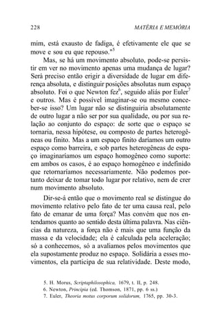 228 MATÉRIA E MEMÓRIA
mim, está exausto de fadiga, é efetivamente ele que se
move e sou eu que repouso."5
Mas, se há um movimento absoluto, pode-se persis-
tir em ver no movimento apenas uma mudança de lugar?
Será preciso então erigir a diversidade de lugar em dife-
rença absoluta, e distinguir posições absolutas num espaço
absoluto. Foi o que Newton fez6
, seguido aliás por Euler7
e outros. Mas é possível imaginar-se ou mesmo conce-
ber-se isso? Um lugar não se distinguiria absolutamente
de outro lugar a não ser por sua qualidade, ou por sua re-
lação ao conjunto do espaço: de sorte que o espaço se
tornaria, nessa hipótese, ou composto de partes heterogê-
neas ou finito. Mas a um espaço finito daríamos um outro
espaço como barreira, e sob partes heterogêneas de espa-
ço imaginaríamos um espaço homogêneo como suporte:
em ambos os casos, é ao espaço homogêneo e indefinido
que retornaríamos necessariamente. Não podemos por-
tanto deixar de tomar todo lugar por relativo, nem de crer
num movimento absoluto.
Dir-se-á então que o movimento real se distingue do
movimento relativo pelo fato de ter uma causa real, pelo
fato de emanar de uma força? Mas convém que nos en-
tendamos quanto ao sentido desta última palavra. Nas ciên-
cias da natureza, a força não é mais que uma função da
massa e da velocidade; ela é calculada pela aceleração;
só a conhecemos, só a avaliamos pelos movimentos que
ela supostamente produz no espaço. Solidária a esses mo-
vimentos, ela participa de sua relatividade. Deste modo,
5. H. Morus, Scriptaphilosophica, 1679, t. II, p. 248.
6. Newton, Principia (ed. Thomson, 1871, pp. 6 ss.)
7. Euler, Theoria motus corporum solidorum, 1765, pp. 30-3.
 