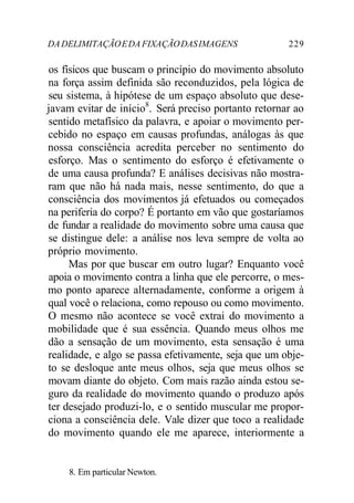 DADELIMITAÇÃOEDA FIXAÇÃODASIMAGENS 229
os físicos que buscam o princípio do movimento absoluto
na força assim definida são reconduzidos, pela lógica de
seu sistema, à hipótese de um espaço absoluto que dese-
javam evitar de início8
. Será preciso portanto retornar ao
sentido metafísico da palavra, e apoiar o movimento per-
cebido no espaço em causas profundas, análogas às que
nossa consciência acredita perceber no sentimento do
esforço. Mas o sentimento do esforço é efetivamente o
de uma causa profunda? E análises decisivas não mostra-
ram que não há nada mais, nesse sentimento, do que a
consciência dos movimentos já efetuados ou começados
na periferia do corpo? É portanto em vão que gostaríamos
de fundar a realidade do movimento sobre uma causa que
se distingue dele: a análise nos leva sempre de volta ao
próprio movimento.
Mas por que buscar em outro lugar? Enquanto você
apoia o movimento contra a linha que ele percorre, o mes-
mo ponto aparece alternadamente, conforme a origem à
qual você o relaciona, como repouso ou como movimento.
O mesmo não acontece se você extrai do movimento a
mobilidade que é sua essência. Quando meus olhos me
dão a sensação de um movimento, esta sensação é uma
realidade, e algo se passa efetivamente, seja que um obje-
to se desloque ante meus olhos, seja que meus olhos se
movam diante do objeto. Com mais razão ainda estou se-
guro da realidade do movimento quando o produzo após
ter desejado produzi-lo, e o sentido muscular me propor-
ciona a consciência dele. Vale dizer que toco a realidade
do movimento quando ele me aparece, interiormente a
8. Em particular Newton.
 