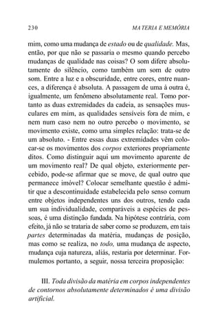 230 MA TERIA E MEMÓRIA
mim, como uma mudança de estado ou de qualidade. Mas,
então, por que não se passaria o mesmo quando percebo
mudanças de qualidade nas coisas? O som difere absolu-
tamente do silêncio, como também um som de outro
som. Entre a luz e a obscuridade, entre cores, entre nuan-
ces, a diferença é absoluta. A passagem de uma à outra é,
igualmente, um fenômeno absolutamente real. Tomo por-
tanto as duas extremidades da cadeia, as sensações mus-
culares em mim, as qualidades sensíveis fora de mim, e
nem num caso nem no outro percebo o movimento, se
movimento existe, como uma simples relação: trata-se de
um absoluto. - Entre essas duas extremidades vêm colo-
car-se os movimentos dos corpos exteriores propriamente
ditos. Como distinguir aqui um movimento aparente de
um movimento real? De qual objeto, exteriormente per-
cebido, pode-se afirmar que se move, de qual outro que
permanece imóvel? Colocar semelhante questão é admi-
tir que a descontinuidade estabelecida pelo senso comum
entre objetos independentes uns dos outros, tendo cada
um sua individualidade, comparáveis a espécies de pes-
soas, é uma distinção fundada. Na hipótese contrária, com
efeito, já não se trataria de saber como se produzem, em tais
partes determinadas da matéria, mudanças de posição,
mas como se realiza, no todo, uma mudança de aspecto,
mudança cuja natureza, aliás, restaria por determinar. For-
mulemos portanto, a seguir, nossa terceira proposição:
III. Toda divisão da matéria em corpos independentes
de contornos absolutamente determinados é uma divisão
artificial.
 