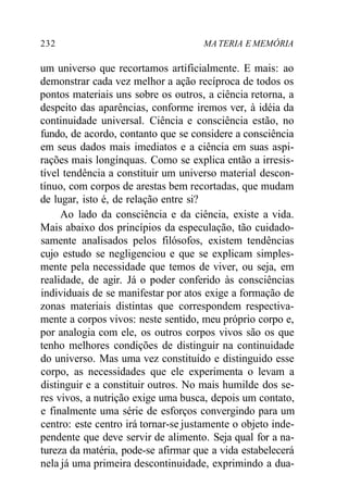 232 MA TERIA E MEMÓRIA
um universo que recortamos artificialmente. E mais: ao
demonstrar cada vez melhor a ação recíproca de todos os
pontos materiais uns sobre os outros, a ciência retorna, a
despeito das aparências, conforme iremos ver, à idéia da
continuidade universal. Ciência e consciência estão, no
fundo, de acordo, contanto que se considere a consciência
em seus dados mais imediatos e a ciência em suas aspi-
rações mais longínquas. Como se explica então a irresis-
tível tendência a constituir um universo material descon-
tínuo, com corpos de arestas bem recortadas, que mudam
de lugar, isto é, de relação entre si?
Ao lado da consciência e da ciência, existe a vida.
Mais abaixo dos princípios da especulação, tão cuidado-
samente analisados pelos filósofos, existem tendências
cujo estudo se negligenciou e que se explicam simples-
mente pela necessidade que temos de viver, ou seja, em
realidade, de agir. Já o poder conferido às consciências
individuais de se manifestar por atos exige a formação de
zonas materiais distintas que correspondem respectiva-
mente a corpos vivos: neste sentido, meu próprio corpo e,
por analogia com ele, os outros corpos vivos são os que
tenho melhores condições de distinguir na continuidade
do universo. Mas uma vez constituído e distinguido esse
corpo, as necessidades que ele experimenta o levam a
distinguir e a constituir outros. No mais humilde dos se-
res vivos, a nutrição exige uma busca, depois um contato,
e finalmente uma série de esforços convergindo para um
centro: este centro irá tornar-se justamente o objeto inde-
pendente que deve servir de alimento. Seja qual for a na-
tureza da matéria, pode-se afirmar que a vida estabelecerá
nela já uma primeira descontinuidade, exprimindo a dua-
 