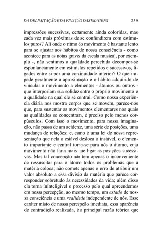 DADELIMITAÇÃOEDAFIXAÇÃODASIMAGENS 239
impressões sucessivas, certamente ainda coloridas, mas
cada vez mais próximas de se confundirem com estímu-
los puros? Ali onde o ritmo do movimento é bastante lento
para se ajustar aos hábitos de nossa consciência - como
acontece para as notas graves da escala musical, por exem-
plo -, não sentimos a qualidade percebida decompor-se
espontaneamente em estímulos repetidos e sucessivos, li-
gados entre si por uma continuidade interior? O que im-
pede geralmente a aproximação é o hábito adquirido de
vincular o movimento a elementos - átomos ou outros -
que interporiam sua solidez entre o próprio movimento e
a qualidade na qual ele se contrai. Como nossa experiên-
cia diária nos mostra corpos que se movem, parece-nos
que, para sustentar os movimentos elementares nos quais
as qualidades se concentram, é preciso pelo menos cor-
púsculos. Com isso o movimento, para nossa imagina-
ção, não passa de um acidente, uma série de posições, uma
mudança de relações; e, como é uma lei de nossa repre-
sentação que nela o estável desloca o instável, o elemen-
to importante e central torna-se para nós o átomo, cujo
movimento não faria mais que ligar as posições sucessi-
vas. Mas tal concepção não tem apenas o inconveniente
de ressuscitar para o átomo todos os problemas que a
matéria coloca; não comete apenas o erro de atribuir um
valor absoluto a essa divisão da matéria que parece cor-
responder sobretudo às necessidades da vida; além disso
ela torna ininteligível o processo pelo qual apreendemos
em nossa percepção, ao mesmo tempo, um estado de nos-
sa consciência e uma realidade independente de nós. Esse
caráter misto de nossa percepção imediata, essa aparência
de contradição realizada, é a principal razão teórica que
 