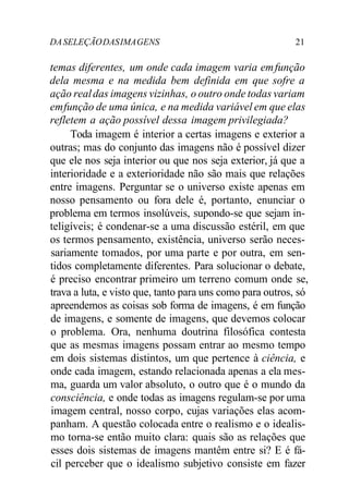 DASELEÇÃODASIMAGENS 21
temas diferentes, um onde cada imagem varia emfunção
dela mesma e na medida bem definida em que sofre a
ação realdas imagens vizinhas, o outro onde todas variam
emfunção de uma única, e na medida variável em que elas
refletem a ação possível dessa imagem privilegiada?
Toda imagem é interior a certas imagens e exterior a
outras; mas do conjunto das imagens não é possível dizer
que ele nos seja interior ou que nos seja exterior, já que a
interioridade e a exterioridade não são mais que relações
entre imagens. Perguntar se o universo existe apenas em
nosso pensamento ou fora dele é, portanto, enunciar o
problema em termos insolúveis, supondo-se que sejam in-
teligíveis; é condenar-se a uma discussão estéril, em que
os termos pensamento, existência, universo serão neces-
sariamente tomados, por uma parte e por outra, em sen-
tidos completamente diferentes. Para solucionar o debate,
é preciso encontrar primeiro um terreno comum onde se,
trava a luta, e visto que, tanto para uns como para outros, só
apreendemos as coisas sob forma de imagens, é em função
de imagens, e somente de imagens, que devemos colocar
o problema. Ora, nenhuma doutrina filosófica contesta
que as mesmas imagens possam entrar ao mesmo tempo
em dois sistemas distintos, um que pertence à ciência, e
onde cada imagem, estando relacionada apenas a ela mes-
ma, guarda um valor absoluto, o outro que é o mundo da
consciência, e onde todas as imagens regulam-se por uma
imagem central, nosso corpo, cujas variações elas acom-
panham. A questão colocada entre o realismo e o idealis-
mo torna-se então muito clara: quais são as relações que
esses dois sistemas de imagens mantêm entre si? E é fá-
cil perceber que o idealismo subjetivo consiste em fazer
 