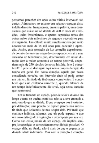 242 MA TERIA E MEMÓRIA
possamos perceber um após outro vários intervalos tão
curtos. Admitamos no entanto que sejamos capazes disso
indefinidamente. Imaginemos, em uma palavra, uma cons-
ciência que assistisse ao desfile de 400 trilhões de vibra-
ções, todas instantâneas, e apenas separadas umas das
outras pelos dois milésimos de segundo necessários para
distingui-las. Um cálculo muito simples mostra que serão
necessários mais de 25 mil anos para concluir a opera-
ção. Assim, essa sensação de luz vermelha experimenta-
da por nós durante um segundo corresponde, em si a uma
sucessão de fenômenos que, desenrolados em nossa du-
ração com a maior economia de tempo possível, ocupa-
riam mais de 250 séculos de nossa história. Isto é conce-
bível? É preciso distinguir aqui nossa própria duração do
tempo em geral. Em nossa duração, aquela que nossa
consciência percebe, um intervalo dado só pode conter
um número limitado de fenômenos conscientes. É conce-
bível que esse conteúdo aumente e, quando falamos de
um tempo indefinidamente divisível, seja nessa duração
que pensemos?
Em se tratando do espaço, pode-se levar a divisão tão
longe quanto se queira; com isso não se altera em nada a
natureza do que se divide. É que o espaço nos é exterior,
por definição; uma porção de espaço parece-nos subsis-
tir ainda que deixemos de nos ocupar dela. Por mais que
continue indivisa, sabemos que ela pode esperar, e que
um novo esforço de imaginação a decomporia por sua vez.
Como não cessa jamais de ser espaço, ela implica sem-
pre justaposição e conseqüentemente divisão possível. O
espaço aliás, no fundo, não é mais do que o esquema da
divisibilidade indefinida. Mas com a duração é comple-
 