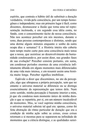 244 MA TERIA E MEMÓRIA
espírito, que contraiu o hábito útil de substituir a duração
verdadeira, vivida pela consciência, por um tempo homo-
gêneo e independente; mas em primeiro lugar é fácil, como
dissemos, desmascarar a ilusão que torna uma tal repre-
sentação incômoda, e em segundo essa idéia conta, no
fundo, com o consentimento tácito de nossa consciência.
Não nos acontece perceber em nós mesmos, durante o
sono, duas pessoas contemporâneas e distintas, sendo que
uma dorme alguns minutos enquanto o sonho da outra
ocupa dias e semanas? E a História inteira não caberia
num tempo muito curto para uma consciência mais tensa
que a nossa, que assistisse ao desenvolvimento da huma-
nidade condensando-o, por assim dizer, nas grandes fases
de sua evolução? Perceber consiste portanto, em suma,
em condensar períodos enormes de uma existência infi-
nitamente diluída em alguns momentos mais diferenciados
de uma vida mais intensa, e em resumir assim uma histó-
ria muito longa. Perceber significa imobilizar.
Eqüivale a dizer que discernimos, no ato da percep-
ção, algo que ultrapassa a própria percepção, sem que no
entanto o universo material se diferencie ou se distinga
essencialmente da representação que temos dele. Num
certo sentido, minha percepção é bastante interior a mim,
já que ela condensa num momento único de minha dura-
ção o que se repartiria, por si, em um número incalculável
de momentos. Mas, se você suprime minha consciência,
o universo material subsiste tal qual era: apenas, como foi
feita abstração do ritmo particular de duração que era a
condição de minha ação sobre as coisas, essas coisas
retornam a si mesmas para se separarem na infinidade de
momentos que a ciência distingue, e as qualidades sensí-
 