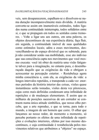 DADELIMITAÇÃOEDAFIXAÇÃODASIMAGENS 245
veis, sem desaparecerem, espalham-se e dissolvem-se nu-
ma duração incomparavelmente mais dividida. A matéria
converte-se assim em inumeráveis estímulos, todos liga-
dos numa continuidade ininterrupta, todos solidários entre
si, e que se propagam em todos os sentidos como tremo-
res. - Volte a ligar uns aos outros, em uma palavra, os
objetos descontínuos de sua experiência diária; faça fluir,
em seguida, a continuidade imóvel de suas qualidades
como estímulos locais; adira a esses movimentos, des-
vencilhando-se do espaço divisível que os subtende, para
já não considerar senão sua mobilidade, esse ato indiviso
que sua consciência capta nos movimentos que você mes-
mo executa: você irá obter da matéria uma visão fatigan-
te talvez para a imaginação, no entanto pura, e desemba-
raçada daquilo que as exigências da vida o obrigam a
acrescentar na percepção exterior. - Restabeleça agora
minha consciência e, com ela, as exigências da vida: a
longos intervalos repetidos, e transpondo a cada vez enor-
mes períodos da história interior das coisas, visões quase
instantâneas serão tomadas, visões desta vez pitorescas,
cujas cores mais definidas condensam uma infinidade de
repetições e de mudanças elementares. É assim que os
milhares de posições sucessivas de um corredor se con-
traem numa única atitude simbólica, que nosso olho per-
cebe, que a arte reproduz, e que se torna, para todo o
mundo, a imagem de um homem que corre. O olhar que
lançamos ao nosso redor, de momento a momento, só
percebe portanto os efeitos de uma infinidade de repeti-
ções e evoluções interiores, efeitos por isso mesmo des-
contínuos, e cuja continuidade é restabelecida pelos mo-
vimentos relativos que atribuímos a "objetos" no espaço.
 
