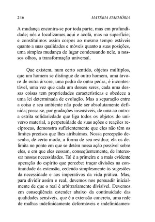 246 MATÉRIA EMEMÓRIA
A mudança encontra-se por toda parte, mas em profundi-
dade; nós a localizamos aqui e acolá, mas na superfície;
e constituímos assim corpos ao mesmo tempo estáveis
quanto a suas qualidades e móveis quanto a suas posições,
uma simples mudança de lugar condensando nele, a nos-
sos olhos, a transformação universal.
Que existem, num certo sentido, objetos múltiplos,
que um homem se distingue de outro homem, uma árvo-
re de outra árvore, uma pedra de outra pedra, é incontes-
tável, uma vez que cada um desses seres, cada uma des-
sas coisas tem propriedades características e obedece a
uma lei determinada de evolução. Mas a separação entre
a coisa e seu ambiente não pode ser absolutamente defi-
nida; passa-se, por gradações insensíveis, de uma ao outro:
a estrita solidariedade que liga todos os objetos do uni-
verso material, a perpetuidade de suas ações e reações re-
cíprocas, demonstra suficientemente que eles não têm os
limites precisos que lhes atribuímos. Nossa percepção de-
senha, de certo modo, a forma de seu resíduo; ela os de-
limita no ponto em que se detém nossa ação possível sobre
eles, e em que eles cessam, conseqüentemente, de interes-
sar nossas necessidades. Tal é a primeira e a mais evidente
operação do espírito que percebe: traçar divisões na con-
tinuidade da extensão, cedendo simplesmente às sugestões
da necessidade e aos imperativos da vida prática. Mas,
para dividir assim o real, devemos nos persuadir inicial-
mente de que o real é arbitrariamente divisível. Devemos
em conseqüência estender abaixo da continuidade das
qualidades sensíveis, que é a extensão concreta, uma rede
de malhas indefinidamente deformáveis e indefinidamen-
 