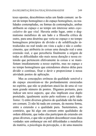DA DELIMITAÇÃOEDA FIXAÇÃODASMAGENS 249
teses opostas, descobrimos nelas um fundo comum: ao fa-
zer do tempo homogêneo e do espaço homogêneo, ou rea-
lidades contempladas, ou formas da contemplação, ambas
atribuem ao espaço e ao tempo um interesse antes espe-
culativo do que vital. Haveria então lugar, entre o dog-
matismo metafísico de um lado e a filosofia crítica de
outro, para uma doutrina que veria no espaço e no tempo
homogêneos princípios de divisão e de solidificação in-
troduzidos no real tendo em vista a ação e não o conhe-
cimento, que atribuiria às coisas uma duração real e uma
extensão real, e que perceberia finalmente a origem de
todas as dificuldades não mais nessa duração e nessa ex-
tensão que pertencem efetivamente às coisas e se mani-
festam imediatamente a nosso espírito, mas no espaço e
no tempo homogêneos que estendemos abaixo delas para
dividir o contínuo, fixar o devir e proporcionar à nossa
atividade pontos de aplicação.
Mas as concepções errôneas da qualidade sensível e
do espaço encontram-se tão profundamente enraizadas
no espírito, que não se poderiam atacá-las de uma só vez
num grande número de pontos. Digamos portanto, para
indicar um novo aspecto, que elas implicam esse duplo
postulado, igualmente aceito pelo realismo e pelo idea-
lismo: 1) entre diversos gêneros de qualidade não há nada
em comum; 2) não há nada em comum, da mesma forma,
entre a extensão e a qualidade pura. Sustentamos, ao
contrário, que há algo em comum entre qualidades de
ordem diferente, que todas elas participam da extensão em
graus diversos, e que não se podem desconhecer essas duas
verdades sem embaraçar em mil dificuldades a metafísica
da matéria, a psicologia da percepção, e de uma maneira
 