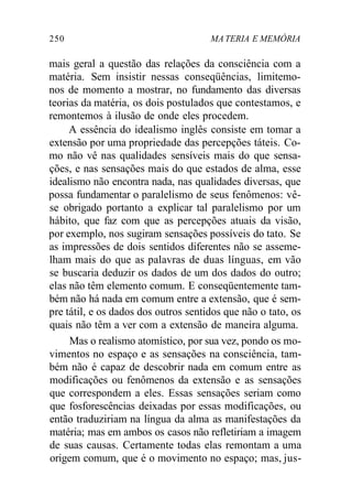 250 MA TERIA E MEMÓRIA
mais geral a questão das relações da consciência com a
matéria. Sem insistir nessas conseqüências, limitemo-
nos de momento a mostrar, no fundamento das diversas
teorias da matéria, os dois postulados que contestamos, e
remontemos à ilusão de onde eles procedem.
A essência do idealismo inglês consiste em tomar a
extensão por uma propriedade das percepções táteis. Co-
mo não vê nas qualidades sensíveis mais do que sensa-
ções, e nas sensações mais do que estados de alma, esse
idealismo não encontra nada, nas qualidades diversas, que
possa fundamentar o paralelismo de seus fenômenos: vê-
se obrigado portanto a explicar tal paralelismo por um
hábito, que faz com que as percepções atuais da visão,
por exemplo, nos sugiram sensações possíveis do tato. Se
as impressões de dois sentidos diferentes não se asseme-
lham mais do que as palavras de duas línguas, em vão
se buscaria deduzir os dados de um dos dados do outro;
elas não têm elemento comum. E conseqüentemente tam-
bém não há nada em comum entre a extensão, que é sem-
pre tátil, e os dados dos outros sentidos que não o tato, os
quais não têm a ver com a extensão de maneira alguma.
Mas o realismo atomístico, por sua vez, pondo os mo-
vimentos no espaço e as sensações na consciência, tam-
bém não é capaz de descobrir nada em comum entre as
modificações ou fenômenos da extensão e as sensações
que correspondem a eles. Essas sensações seriam como
que fosforescências deixadas por essas modificações, ou
então traduziriam na língua da alma as manifestações da
matéria; mas em ambos os casos não refletiriam a imagem
de suas causas. Certamente todas elas remontam a uma
origem comum, que é o movimento no espaço; mas, jus-
 