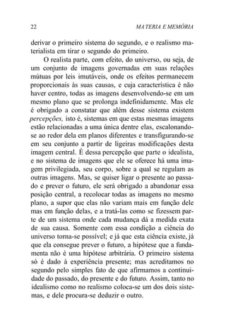 22 MATERIA E MEMÓRIA
derivar o primeiro sistema do segundo, e o realismo ma-
terialista em tirar o segundo do primeiro.
O realista parte, com efeito, do universo, ou seja, de
um conjunto de imagens governadas em suas relações
mútuas por leis imutáveis, onde os efeitos permanecem
proporcionais às suas causas, e cuja característica é não
haver centro, todas as imagens desenvolvendo-se em um
mesmo plano que se prolonga indefinidamente. Mas ele
é obrigado a constatar que além desse sistema existem
percepções, isto é, sistemas em que estas mesmas imagens
estão relacionadas a uma única dentre elas, escalonando-
se ao redor dela em planos diferentes e transfigurando-se
em seu conjunto a partir de ligeiras modificações desta
imagem central. É dessa percepção que parte o idealista,
e no sistema de imagens que ele se oferece há uma ima-
gem privilegiada, seu corpo, sobre a qual se regulam as
outras imagens. Mas, se quiser ligar o presente ao passa-
do e prever o futuro, ele será obrigado a abandonar essa
posição central, a recolocar todas as imagens no mesmo
plano, a supor que elas não variam mais em função dele
mas em função delas, e a tratá-las como se fizessem par-
te de um sistema onde cada mudança dá a medida exata
de sua causa. Somente com essa condição a ciência do
universo torna-se possível; e já que esta ciência existe, já
que ela consegue prever o futuro, a hipótese que a funda-
menta não é uma hipótese arbitrária. O primeiro sistema
só é dado à experiência presente; mas acreditamos no
segundo pelo simples fato de que afirmamos a continui-
dade do passado, do presente e do futuro. Assim, tanto no
idealismo como no realismo coloca-se um dos dois siste-
mas, e dele procura-se deduzir o outro.
 