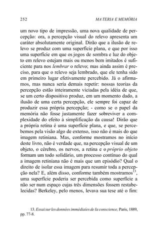 252 MA TERIA E MEMÓRIA
um novo tipo de impressão, uma nova qualidade de per-
cepção: ora, a percepção visual do relevo apresenta um
caráter absolutamente original. Dirão que a ilusão de re-
levo se produz com uma superfície plana, e que por isso
uma superfície em que os jogos de sombra e luz do obje-
to em relevo estejam mais ou menos bem imitados é sufi-
ciente para nos lembrar o relevo; mas ainda assim é pre-
ciso, para que o relevo seja lembrado, que ele tenha sido
em primeiro lugar efetivamente percebido. Já o afirma-
mos, mas nunca seria demais repetir: nossas teorias da
percepção estão inteiramente viciadas pela idéia de que,
se um certo dispositivo produz, em um momento dado, a
ilusão de uma certa percepção, ele sempre foi capaz de
produzir essa própria percepção; - como se o papel da
memória não fosse justamente fazer sobreviver a com-
plexidade do efeito à simplificação da causa! Dirão que
a própria retina é uma superfície plana, e que, se perce-
bemos pela visão algo de extenso, isso não é mais do que
imagem retiniana. Mas, conforme mostramos no início
deste livro, não é verdade que, na percepção visual de um
objeto, o cérebro, os nervos, a retina e o próprio objeto
formam um todo solidário, um processo contínuo do qual
a imagem retiniana não é mais que um episódio? Qual o
direito de isolar essa imagem para resumir toda a percep-
ção nela? E, além disso, conforme também mostramos13
,
uma superfície poderia ser percebida como superfície a
não ser num espaço cujas três dimensões fossem restabe-
lecidas? Berkeley, pelo menos, levava sua tese até o fim:
13. Essaisurlesdonnées immédiaíesde Ia conscience, Paris, 1889,
pp. 77-8.
 