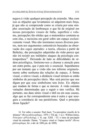 DADELIMITAÇÃOEDAFIXAÇÃODASIMAGENS 253
negava à visão qualquer percepção da extensão. Mas com
isso as objeções que levantamos só adquirem mais força,
já que não se compreende como se criaria por uma sim-
ples associação de lembranças o que há de original em
nossas percepções visuais de linha, superfície e volu-
me, percepções tão nítidas que o matemático contenta-se
com elas, e raciocina em geral sobre um espaço exclusi-
vamente visual. Mas não insistamos nesses diversos pon-
tos, nem nos argumentos contestáveis baseados na obser-
vação dos cegos operados: a teoria, clássica a partir de
Berkeley, das percepções adquiridas da visão parece que
não irá resistir aos múltiplos ataques da psicologia con-
temporânea14
. Deixando de lado as dificuldades de or-
dem psicológica, limitemo-nos a chamar a atenção para
um outro ponto, que é para nós o essencial. Suponhamos
por um instante que a visão não nos informe originaria-
mente sobre nenhuma das relações de espaço, A forma
visual, o relevo visual, a distância visual tornam-se então
símbolos de percepções táteis. Mas será preciso que nos
digam por que esse simbolismo tem êxito. Eis objetos
que mudam de forma e que se movem. A visão constata
variações determinadas que a seguir o tato verifica. Há
portanto, nas duas séries visual e tátil ou em suas causas,
algo que as faz corresponderem uma à outra e que asse-
gura a constância de seu paralelismo. Qual o princípio
dessa ligação?
14. Ver sobre o assunto: Paul Janet, "La perception visuelle de Ia
distance" (Revuephilosophique, 1879, t. VII, pp. 1 ss.) - William James,
Principies ofPsychology, t. II, cap. XXII. - Cf. o tema da percepção
visual da extensão: Dunan. "L'espace visuel et 1'espace tactile" (Revue
philosophique, fev. e abr. de 1888,jan. de 1889).
 