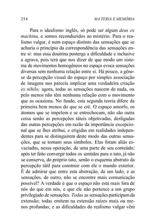 254 MA TERIA E MEMÓRIA
Para o idealismo inglês, só pode ser algum deus ex
machina, e somos reconduzidos ao mistério. Para o rea-
lismo vulgar, é num espaço distinto das sensações que se
acharia o princípio da correspondência das sensações en-
tre si: mas essa doutrina posterga a dificuldade e inclusive
a agrava, pois terá que nos dizer de que modo um siste-
ma de movimentos homogêneos no espaço evoca sensações
diversas sem nenhuma relação entre si. Há pouco, a gêne-
se da percepção visual do espaço por simples associação
de imagens nos parecia implicar uma verdadeira criação
ex nihilo; agora, todas as sensações nascem de nada, ou
pelo menos não têm nenhuma relação com o movimento
que as ocasiona. No fundo, esta segunda teoria difere da
primeira bem menos do que se crê. O espaço amorfo, os
átomos que se impelem e se entrechocam, não são outra
coisa senão as percepções táteis objetivadas, desligadas
das outras percepções em razão da importância excepcio-
nal que se lhes atribui, e erigidas em realidades indepen-
dentes para se distinguirem deste modo das outras sensa-
ções, que se tornam seus símbolos. Elas foram aliás es-
vaziadas, nessa operação, de uma parte de seu conteúdo;
após ter feito convergir todos os sentidos para o tato, já não
se conserva, do próprio tato, senão o esquema abstrato da
percepção tátil para construir com ele o mundo exterior.
É de admirar que entre esta abstração, de um lado, e as
sensações, de outro, não se encontre mais comunicação
possível? A verdade é que o espaço não está mais fora de
nós do que em nós, e que ele não pertence a um grupo
privilegiado de sensações. Todas as sensaçõesparticipam da
extensão; todas emitem na extensão raízes mais ou me-
nos profundas; e as dificuldades do realismo vulgar vêm
 