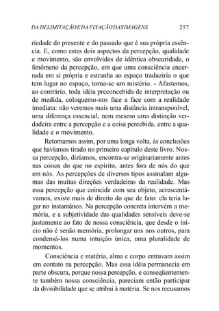 DA DELIMITAÇÃOEDAFIXAÇÃODASIMAGENS 257
riedade do presente e do passado que é sua própria essên-
cia. E, como estes dois aspectos da percepção, qualidade
e movimento, são envolvidos de idêntica obscuridade, o
fenômeno da percepção, em que uma consciência encer-
rada em si própria e estranha ao espaço traduziria o que
tem lugar no espaço, torna-se um mistério. - Afastemos,
ao contrário, toda idéia preconcebida de interpretação ou
de medida, coloquemo-nos face a face com a realidade
imediata: não veremos mais uma distância intransponível,
uma diferença essencial, nem mesmo uma distinção ver-
dadeira entre a percepção e a coisa percebida, entre a qua-
lidade e o movimento.
Retornamos assim, por uma longa volta, às conclusões
que havíamos tirado no primeiro capítulo deste livro. Nos-
sa percepção, dizíamos, encontra-se originariamente antes
nas coisas do que no espírito, antes fora de nós do que
em nós. As percepções de diversos tipos assinalam algu-
mas das muitas direções verdadeiras da realidade. Mas
essa percepção que coincide com seu objeto, acrescentá-
vamos, existe mais de direito do que de fato: ela teria lu-
gar no instantâneo. Na percepção concreta intervém a me-
mória, e a subjetividade das qualidades sensíveis deve-se
justamente ao fato de nossa consciência, que desde o iní-
cio não é senão memória, prolongar uns nos outros, para
condensá-los numa intuição única, uma pluralidade de
momentos.
Consciência e matéria, alma e corpo entravam assim
em contato na percepção. Mas essa idéia permanecia em
parte obscura, porque nossa percepção, e conseqüentemen-
te também nossa consciência, pareciam então participar
da divisibilidade que se atribui à matéria. Se nos recusamos
 
