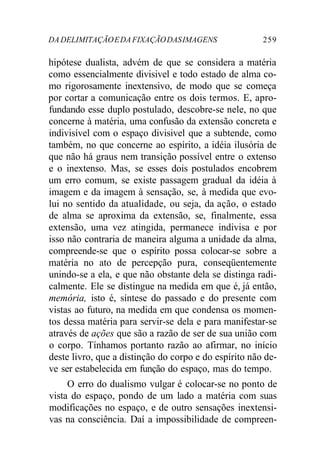 DADELIMITAÇÃOEDAFIXAÇÃODASIMAGENS 259
hipótese dualista, advém de que se considera a matéria
como essencialmente divisivel e todo estado de alma co-
mo rigorosamente inextensivo, de modo que se começa
por cortar a comunicação entre os dois termos. E, apro-
fundando esse duplo postulado, descobre-se nele, no que
concerne à matéria, uma confusão da extensão concreta e
indivisível com o espaço divisivel que a subtende, como
também, no que concerne ao espírito, a idéia ilusória de
que não há graus nem transição possível entre o extenso
e o inextenso. Mas, se esses dois postulados encobrem
um erro comum, se existe passagem gradual da idéia à
imagem e da imagem à sensação, se, à medida que evo-
lui no sentido da atualidade, ou seja, da ação, o estado
de alma se aproxima da extensão, se, finalmente, essa
extensão, uma vez atingida, permanece indivisa e por
isso não contraria de maneira alguma a unidade da alma,
compreende-se que o espírito possa colocar-se sobre a
matéria no ato de percepção pura, conseqüentemente
unindo-se a ela, e que não obstante dela se distinga radi-
calmente. Ele se distingue na medida em que é, já então,
memória, isto é, síntese do passado e do presente com
vistas ao futuro, na medida em que condensa os momen-
tos dessa matéria para servir-se dela e para manifestar-se
através de ações que são a razão de ser de sua união com
o corpo. Tínhamos portanto razão ao afirmar, no início
deste livro, que a distinção do corpo e do espírito não de-
ve ser estabelecida em função do espaço, mas do tempo.
O erro do dualismo vulgar é colocar-se no ponto de
vista do espaço, pondo de um lado a matéria com suas
modificações no espaço, e de outro sensações inextensi-
vas na consciência. Daí a impossibilidade de compreen-
 