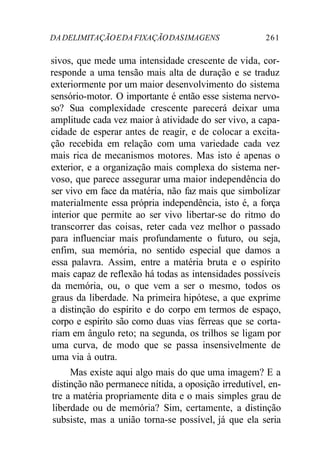DADELIMITAÇÃOEDAFIXAÇÃODASIMAGENS 261
sivos, que mede uma intensidade crescente de vida, cor-
responde a uma tensão mais alta de duração e se traduz
exteriormente por um maior desenvolvimento do sistema
sensório-motor. O importante é então esse sistema nervo-
so? Sua complexidade crescente parecerá deixar uma
amplitude cada vez maior à atividade do ser vivo, a capa-
cidade de esperar antes de reagir, e de colocar a excita-
ção recebida em relação com uma variedade cada vez
mais rica de mecanismos motores. Mas isto é apenas o
exterior, e a organização mais complexa do sistema ner-
voso, que parece assegurar uma maior independência do
ser vivo em face da matéria, não faz mais que simbolizar
materialmente essa própria independência, isto é, a força
interior que permite ao ser vivo libertar-se do ritmo do
transcorrer das coisas, reter cada vez melhor o passado
para influenciar mais profundamente o futuro, ou seja,
enfim, sua memória, no sentido especial que damos a
essa palavra. Assim, entre a matéria bruta e o espírito
mais capaz de reflexão há todas as intensidades possíveis
da memória, ou, o que vem a ser o mesmo, todos os
graus da liberdade. Na primeira hipótese, a que exprime
a distinção do espírito e do corpo em termos de espaço,
corpo e espírito são como duas vias férreas que se corta-
riam em ângulo reto; na segunda, os trilhos se ligam por
uma curva, de modo que se passa insensivelmente de
uma via à outra.
Mas existe aqui algo mais do que uma imagem? E a
distinção não permanece nítida, a oposição irredutível, en-
tre a matéria propriamente dita e o mais simples grau de
liberdade ou de memória? Sim, certamente, a distinção
subsiste, mas a união torna-se possível, já que ela seria
 