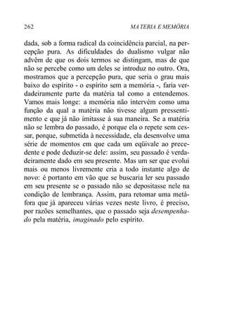 262 MA TERIA E MEMÓRIA
dada, sob a forma radical da coincidência parcial, na per-
cepção pura. As dificuldades do dualismo vulgar não
advêm de que os dois termos se distingam, mas de que
não se percebe como um deles se introduz no outro. Ora,
mostramos que a percepção pura, que seria o grau mais
baixo do espírito - o espírito sem a memória -, faria ver-
dadeiramente parte da matéria tal como a entendemos.
Vamos mais longe: a memória não intervém como uma
função da qual a matéria não tivesse algum pressenti-
mento e que já não imitasse à sua maneira. Se a matéria
não se lembra do passado, é porque ela o repete sem ces-
sar, porque, submetida à necessidade, ela desenvolve uma
série de momentos em que cada um eqüivale ao prece-
dente e pode deduzir-se dele: assim, seu passado é verda-
deiramente dado em seu presente. Mas um ser que evolui
mais ou menos livremente cria a todo instante algo de
novo: é portanto em vão que se buscaria ler seu passado
em seu presente se o passado não se depositasse nele na
condição de lembrança. Assim, para retomar uma metá-
fora que já apareceu várias vezes neste livro, é preciso,
por razões semelhantes, que o passado seja desempenha-
do pela matéria, imaginado pelo espírito.
 