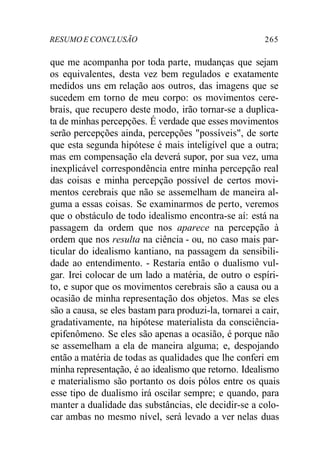 RESUMO E CONCLUSÃO 265
que me acompanha por toda parte, mudanças que sejam
os equivalentes, desta vez bem regulados e exatamente
medidos uns em relação aos outros, das imagens que se
sucedem em torno de meu corpo: os movimentos cere-
brais, que recupero deste modo, irão tornar-se a duplica-
ta de minhas percepções. É verdade que esses movimentos
serão percepções ainda, percepções "possíveis", de sorte
que esta segunda hipótese é mais inteligível que a outra;
mas em compensação ela deverá supor, por sua vez, uma
inexplicável correspondência entre minha percepção real
das coisas e minha percepção possível de certos movi-
mentos cerebrais que não se assemelham de maneira al-
guma a essas coisas. Se examinarmos de perto, veremos
que o obstáculo de todo idealismo encontra-se aí: está na
passagem da ordem que nos aparece na percepção à
ordem que nos resulta na ciência - ou, no caso mais par-
ticular do idealismo kantiano, na passagem da sensibili-
dade ao entendimento. - Restaria então o dualismo vul-
gar. Irei colocar de um lado a matéria, de outro o espíri-
to, e supor que os movimentos cerebrais são a causa ou a
ocasião de minha representação dos objetos. Mas se eles
são a causa, se eles bastam para produzi-la, tornarei a cair,
gradativamente, na hipótese materialista da consciência-
epifenômeno. Se eles são apenas a ocasião, é porque não
se assemelham a ela de maneira alguma; e, despojando
então a matéria de todas as qualidades que lhe conferi em
minha representação, é ao idealismo que retorno. Idealismo
e materialismo são portanto os dois pólos entre os quais
esse tipo de dualismo irá oscilar sempre; e quando, para
manter a dualidade das substâncias, ele decidir-se a colo-
car ambas no mesmo nível, será levado a ver nelas duas
 
