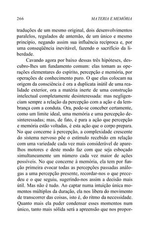 266 MATERIA E MEMÓRIA
traduções de um mesmo original, dois desenvolvimentos
paralelos, regulados de antemão, de um único e mesmo
princípio, negando assim sua influência recíproca e, por
uma conseqüência inevitável, fazendo o sacrifício da li-
berdade.
Cavando agora por baixo dessas três hipóteses, des-
cubro-lhes um fundamento comum: elas tomam as ope-
rações elementares do espírito, percepção e memória, por
operações de conhecimento puro. O que elas colocam na
origem da consciência é ora a duplicata inútil de uma rea-
lidade exterior, ora a matéria inerte de uma construção
intelectual completamente desinteressada: mas negligen-
ciam sempre a relação da percepção com a ação e da lem-
brança com a conduta. Ora, pode-se conceber certamente,
como um limite ideal, uma memória e uma percepção de-
sinteressadas; mas, de fato, é para a ação que percepção
e memória estão voltadas, é esta ação que o corpo prepara.
No que concerne à percepção, a complexidade crescente
do sistema nervoso põe o estímulo recebido em relação
com uma variedade cada vez mais considerável de apare-
lhos motores e deste modo faz com que seja esboçado
simultaneamente um número cada vez maior de ações
possíveis. No que concerne à memória, ela tem por fun-
ção primeira evocar todas as percepções passadas análo-
gas a uma percepção presente, recordar-nos o que prece-
deu e o que seguiu, sugerindo-nos assim a decisão mais
útil. Mas não é tudo. Ao captar numa intuição única mo-
mentos múltiplos da duração, ela nos libera do movimento
de transcorrer das coisas, isto é, do ritmo da necessidade.
Quanto mais ela puder condensar esses momentos num
único, tanto mais sólida será a apreensão que nos propor-
 