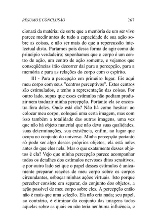 RESUMOE CONCLUSÃO 267
cionará da matéria; de sorte que a memória de um ser vivo
parece medir antes de tudo a capacidade de sua ação so-
bre as coisas, e não ser mais do que a repercussão inte-
lectual disto. Partamos pois dessa forma de agir como do
princípio verdadeiro; suponhamos que o corpo é um cen-
tro de ação, um centro de ação somente, e vejamos que
conseqüências irão decorrer daí para a percepção, para a
memória e para as relações do corpo com o espírito.
III - Para a percepção em primeiro lugar. Eis aqui
meu corpo com seus "centros perceptivos". Estes centros
são estimulados, e tenho a representação das coisas. Por
outro lado, supus que esses estímulos não podiam produ-
zir nem traduzir minha percepção. Portanto ela se encon-
tra fora deles. Onde está ela? Não há como hesitar: ao
colocar meu corpo, coloquei uma certa imagem, mas com
isso também a totalidade das outras imagens, uma vez
que não há objeto material que não deva suas qualidades,
suas determinações, sua existência, enfim, ao lugar que
ocupa no conjunto do universo. Minha percepção portanto
só pode ser algo desses próprios objetos; ela está neles
antes do que eles nela. Mas o que exatamente desses obje-
tos é ela? Vejo que minha percepção parece acompanhar
todos os detalhes dos estímulos nervosos ditos sensitivos,
e por outro lado sei que o papel desses estímulos é unica-
mente preparar reações de meu corpo sobre os corpos
circundantes, esboçar minhas ações virtuais. Isto porque
perceber consiste em separar, do conjunto dos objetos, a
ação possível de meu corpo sobre eles. A percepção então
não é mais que uma seleção. Ela não cria nada; seu papel,
ao contrário, é eliminar do conjunto das imagens todas
aquelas sobre as quais eu não teria nenhuma influência, e
 