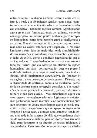 270 MATÉRIA EMEMÓRIA
outro extremo o realismo kantiano: entre a coisa em si,
isto é, o real, e a diversidade sensível com a qual cons-
truímos nosso conhecimento, não se acha nenhuma rela-
ção concebível, nenhuma medida comum. Aprofundando
agora essas duas formas extremas de realismo, vemo-las
convergir para um mesmo ponto: ambas erguem o espa-
ço homogêneo como uma barreira entre a inteligência e
as coisas. O realismo ingênuo faz desse espaço um meio
real onde as coisas estariam em suspensão; o realismo
kantiano o considera um meio ideal onde a multiplicida-
de das sensações se coordena; mas para ambos esse meio
é dado, de início, como a condição necessária do que aí
virá se colocar. E, aprofundando por sua vez essa comum
hipótese, vemos que ela consiste em atribuir ao espaço
homogêneo um papel desinteressado, quer ele preste à
realidade material o serviço de sustentá-la, quer tenha a
função, ainda inteiramente especulativa, de fornecer às
sensações o meio de se coordenarem entre si. De sorte que
a obscuridade do realismo, como a do idealismo, decor-
re de se orientar nossa percepção consciente, e as condi-
ções de nossa percepção consciente, para o conhecimen-
to puro e não para a ação. - Mas suponhamos agora que
esse espaço homogêneo não seja logicamente anterior,
mas posterior às coisas materiais e ao conhecimento puro
que podemos ter delas; suponhamos que a extensão pre-
cede o espaço; suponhamos que o espaço homogêneo diz
respeito à nossa ação, e à nossa ação somente, sendo co-
mo uma rede infinitamente dividida que estendemos abai-
xo da continuidade material para nos tornarmos senhores
dela, para decompô-la na direção de nossas atividades e
necessidades. Com isso não conseguimos apenas satisfa-
 
