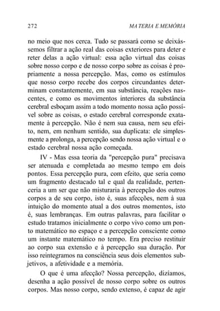 272 MA TERIA E MEMÓRIA
no meio que nos cerca. Tudo se passará como se deixás-
semos filtrar a ação real das coisas exteriores para deter e
reter delas a ação virtual: essa ação virtual das coisas
sobre nosso corpo e de nosso corpo sobre as coisas é pro-
priamente a nossa percepção. Mas, como os estímulos
que nosso corpo recebe dos corpos circundantes deter-
minam constantemente, em sua substância, reações nas-
centes, e como os movimentos interiores da substância
cerebral esboçam assim a todo momento nossa ação possí-
vel sobre as coisas, o estado cerebral corresponde exata-
mente à percepção. Não é nem sua causa, nem seu efei-
to, nem, em nenhum sentido, sua duplicata: ele simples-
mente a prolonga, a percepção sendo nossa ação virtual e o
estado cerebral nossa ação começada.
IV - Mas essa teoria da "percepção pura" precisava
ser atenuada e completada ao mesmo tempo em dois
pontos. Essa percepção pura, com efeito, que seria como
um fragmento destacado tal e qual da realidade, perten-
ceria a um ser que não misturaria à percepção dos outros
corpos a de seu corpo, isto é, suas afecções, nem à sua
intuição do momento atual a dos outros momentos, isto
é, suas lembranças. Em outras palavras, para facilitar o
estudo tratamos inicialmente o corpo vivo como um pon-
to matemático no espaço e a percepção consciente como
um instante matemático no tempo. Era preciso restituir
ao corpo sua extensão e à percepção sua duração. Por
isso reintegramos na consciência seus dois elementos sub-
jetivos, a afetividade e a memória.
O que é uma afecção? Nossa percepção, dizíamos,
desenha a ação possível de nosso corpo sobre os outros
corpos. Mas nosso corpo, sendo extenso, é capaz de agir
 