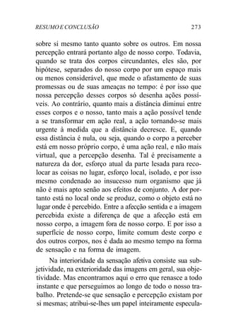 RESUMOE CONCLUSÃO 273
sobre si mesmo tanto quanto sobre os outros. Em nossa
percepção entrará portanto algo de nosso corpo. Todavia,
quando se trata dos corpos circundantes, eles são, por
hipótese, separados do nosso corpo por um espaço mais
ou menos considerável, que mede o afastamento de suas
promessas ou de suas ameaças no tempo: é por isso que
nossa percepção desses corpos só desenha ações possí-
veis. Ao contrário, quanto mais a distância diminui entre
esses corpos e o nosso, tanto mais a ação possível tende
a se transformar em ação real, a ação tornando-se mais
urgente à medida que a distância decresce. E, quando
essa distância é nula, ou seja, quando o corpo a perceber
está em nosso próprio corpo, é uma ação real, e não mais
virtual, que a percepção desenha. Tal é precisamente a
natureza da dor, esforço atual da parte lesada para reco-
locar as coisas no lugar, esforço local, isolado, e por isso
mesmo condenado ao insucesso num organismo que já
não é mais apto senão aos efeitos de conjunto. A dor por-
tanto está no local onde se produz, como o objeto está no
lugar onde é percebido. Entre a afecção sentida e a imagem
percebida existe a diferença de que a afecção está em
nosso corpo, a imagem fora de nosso corpo. E por isso a
superfície de nosso corpo, limite comum deste corpo e
dos outros corpos, nos é dada ao mesmo tempo na forma
de sensação e na forma de imagem.
Na interioridade da sensação afetiva consiste sua sub-
jetividade, na exterioridade das imagens em geral, sua obje-
tividade. Mas encontramos aqui o erro que renasce a todo
instante e que perseguimos ao longo de todo o nosso tra-
balho. Pretende-se que sensação e percepção existam por
si mesmas; atribui-se-lhes um papel inteiramente especula-
 